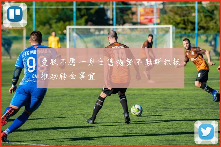 曼联不愿一月出售梅努不勒斯积极推动转会事宜