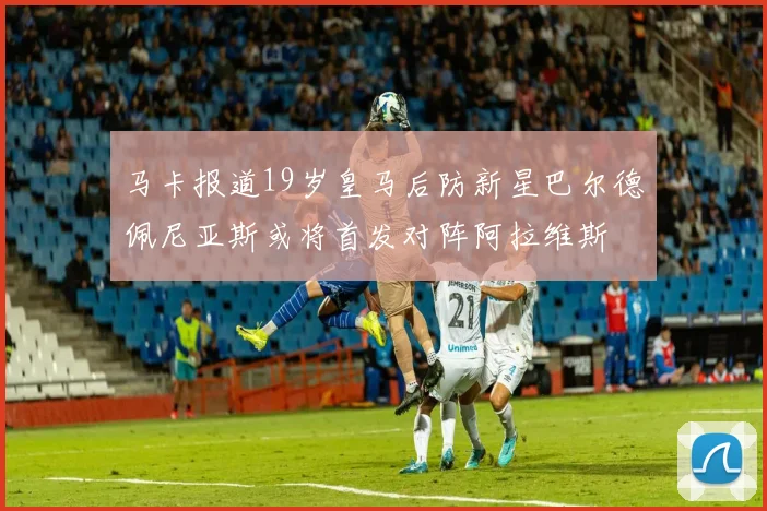 马卡报道19岁皇马后防新星巴尔德佩尼亚斯或将首发对阵阿拉维斯