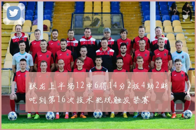 狄龙上半场12中6得14分2板4助2断吃到第16次技术犯规触发禁赛