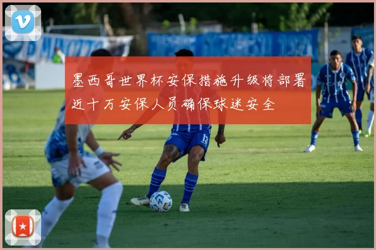 墨西哥世界杯安保措施升级将部署近十万安保人员确保球迷安全