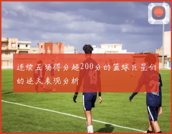 连续五场得分超200分的篮球巨星们的逆天表现分析