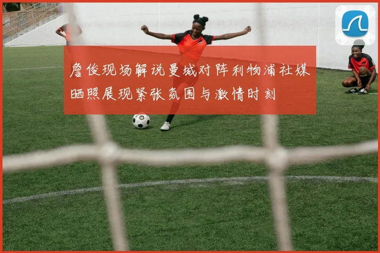 詹俊现场解说曼城对阵利物浦社媒晒照展现紧张氛围与激情时刻