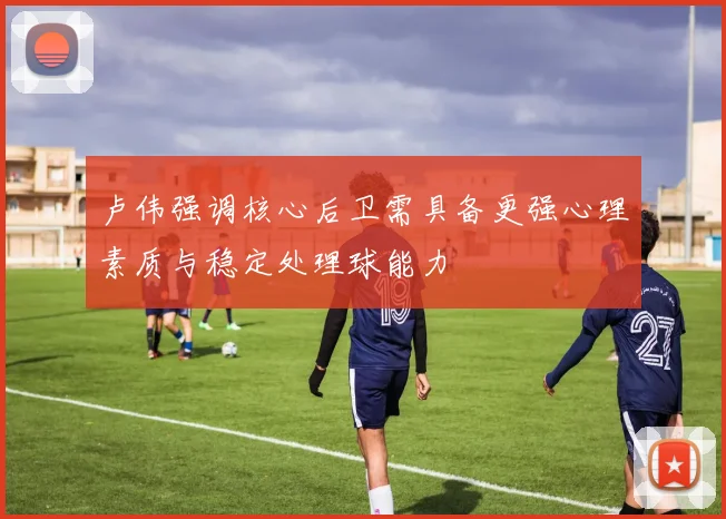 卢伟强调核心后卫需具备更强心理素质与稳定处理球能力