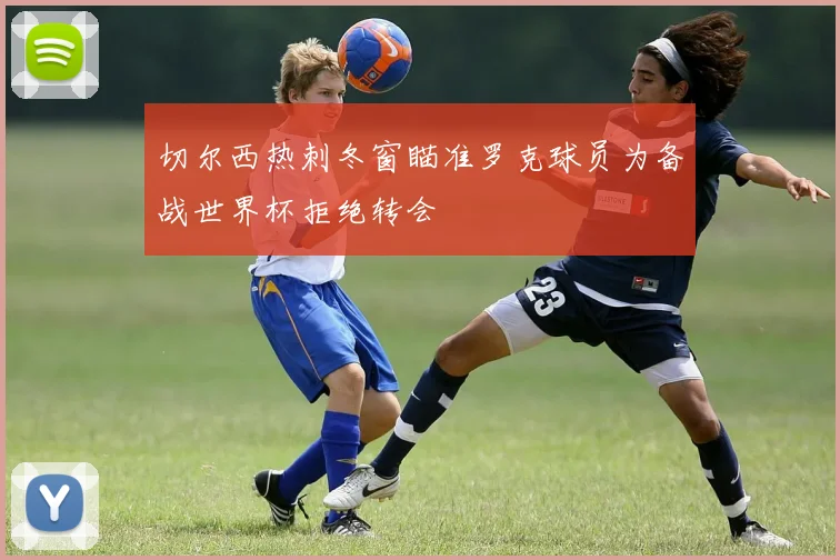 切尔西热刺冬窗瞄准罗克球员为备战世界杯拒绝转会