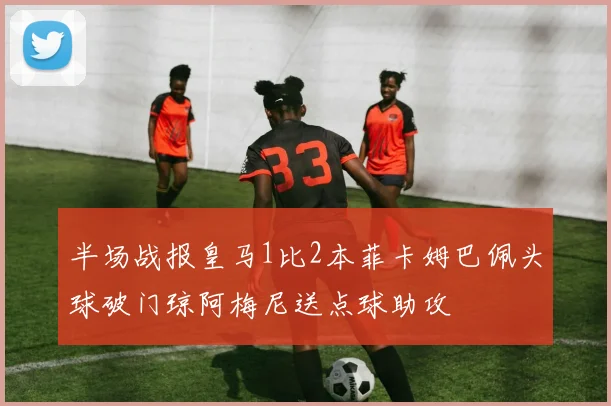 半场战报皇马1比2本菲卡姆巴佩头球破门琼阿梅尼送点球助攻