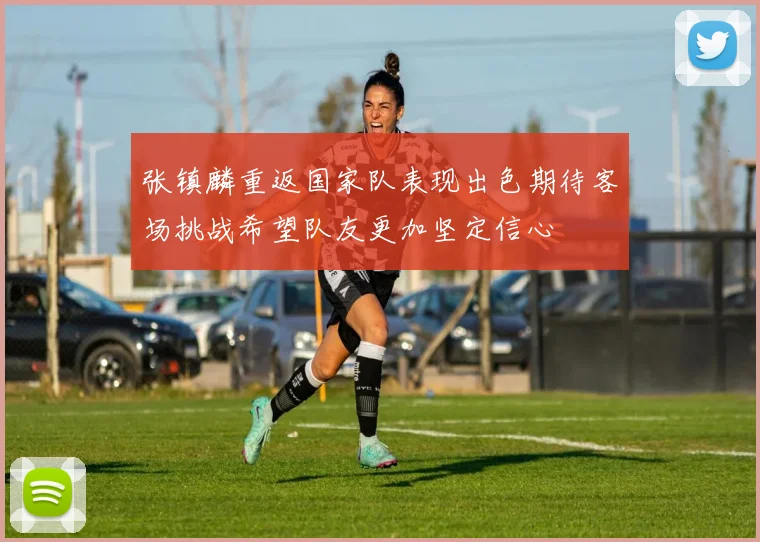 张镇麟重返国家队表现出色期待客场挑战希望队友更加坚定信心