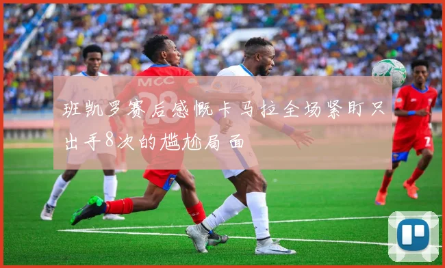 班凯罗赛后感慨卡马拉全场紧盯只出手8次的尴尬局面