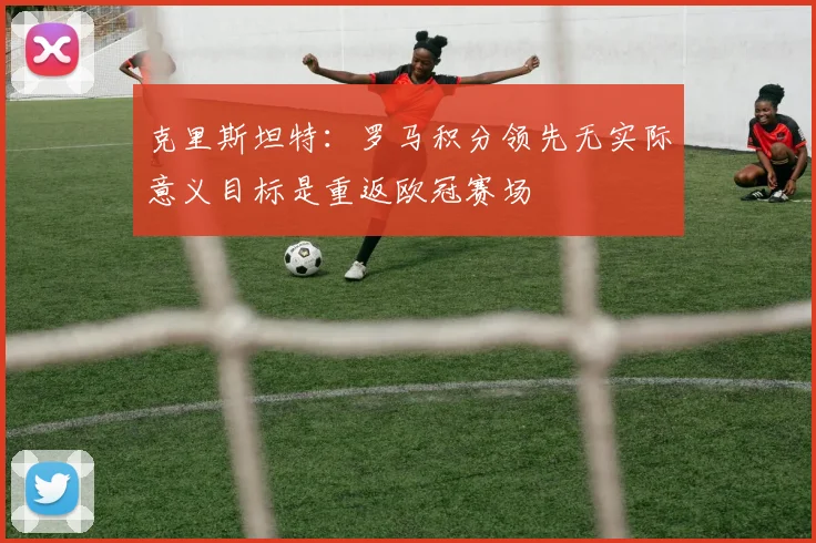 克里斯坦特：罗马积分领先无实际意义目标是重返欧冠赛场