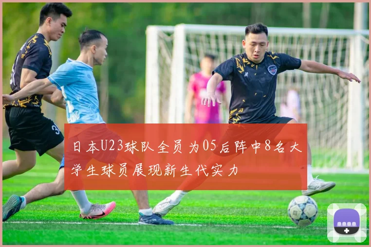 日本U23球队全员为05后阵中8名大学生球员展现新生代实力