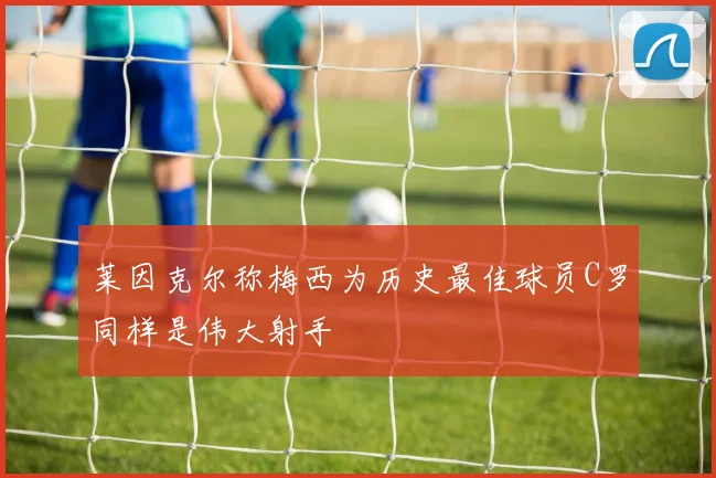 莱因克尔称梅西为历史最佳球员C罗同样是伟大射手