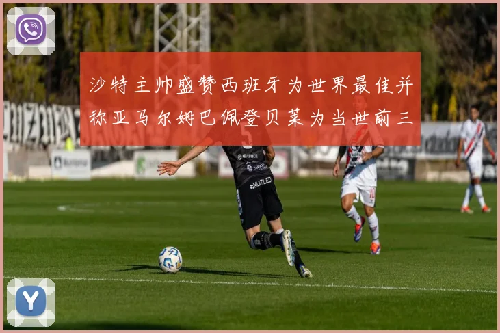 沙特主帅盛赞西班牙为世界最佳并称亚马尔姆巴佩登贝莱为当世前三球员