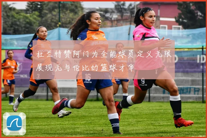杜兰特赞阿门为全能球员定义无限展现无与伦比的篮球才华