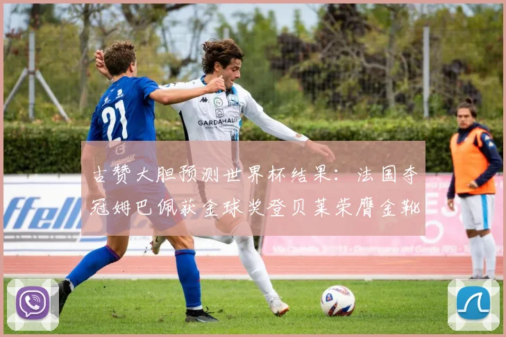 古赞大胆预测世界杯结果：法国夺冠姆巴佩获金球奖登贝莱荣膺金靴奖