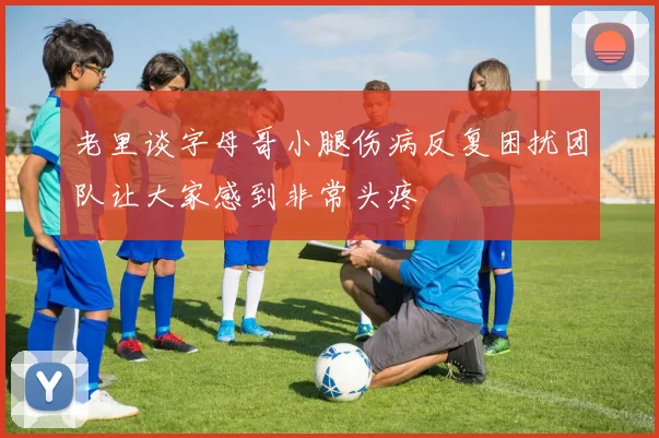 老里谈字母哥小腿伤病反复困扰团队让大家感到非常头疼