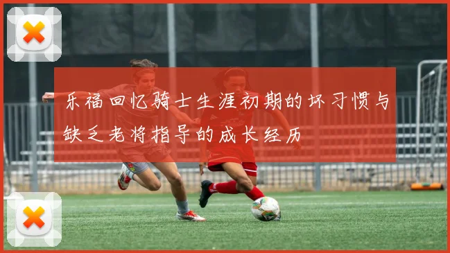乐福回忆骑士生涯初期的坏习惯与缺乏老将指导的成长经历