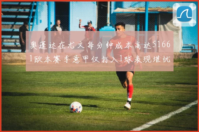 奥蓬达在尤文每分钟成本高达51661欧本赛季意甲仅打入1球表现堪忧