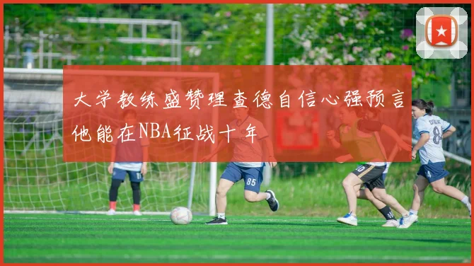 大学教练盛赞理查德自信心强预言他能在NBA征战十年