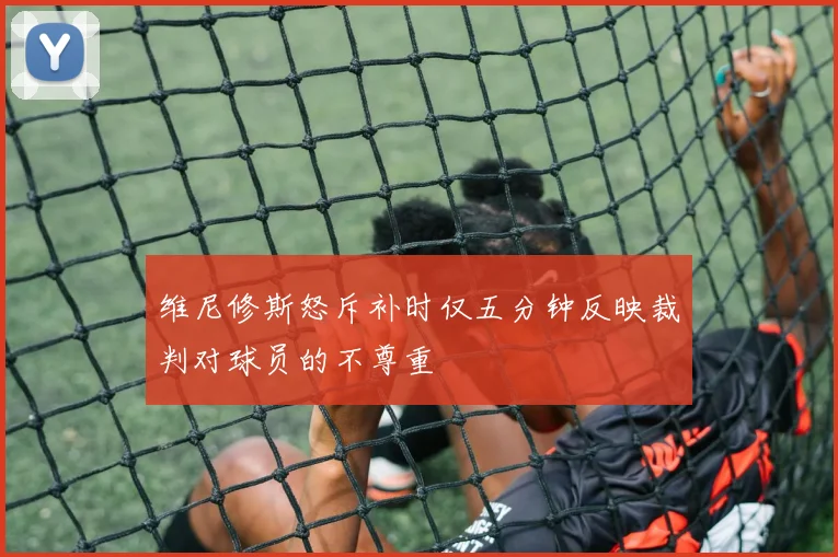 维尼修斯怒斥补时仅五分钟反映裁判对球员的不尊重