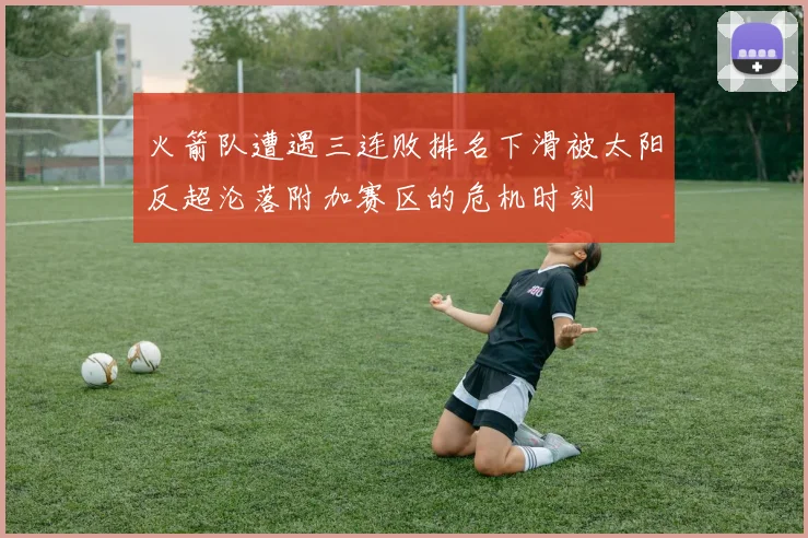火箭队遭遇三连败排名下滑被太阳反超沦落附加赛区的危机时刻