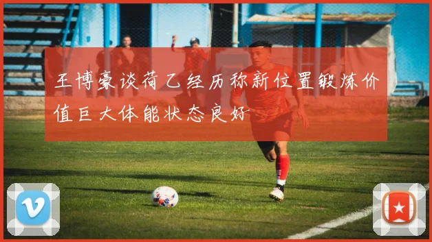 王博豪谈荷乙经历称新位置锻炼价值巨大体能状态良好