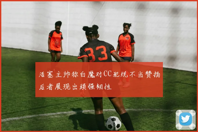 活塞主帅称白魔对CC犯规不当赞扬后者展现出顽强韧性