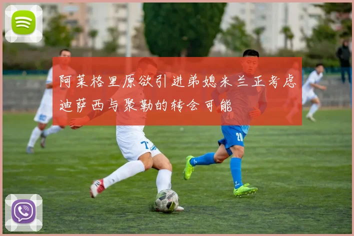 阿莱格里原欲引进弟媳米兰正考虑迪萨西与聚勒的转会可能