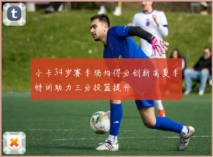 小卡34岁赛季场均得分创新高夏季特训助力三分投篮提升