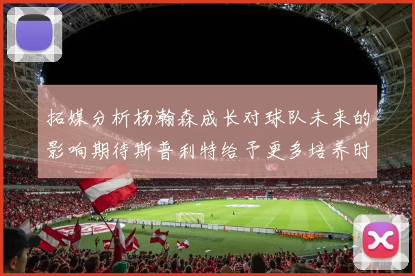 拓媒分析杨瀚森成长对球队未来的影响期待斯普利特给予更多培养时间
