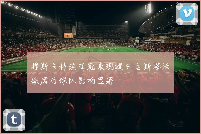 穆斯卡特谈亚冠表现提升古斯塔沃缺席对球队影响显著