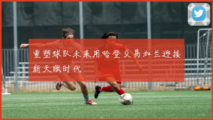 重塑球队未来用哈登交易加兰迎接新天赋时代