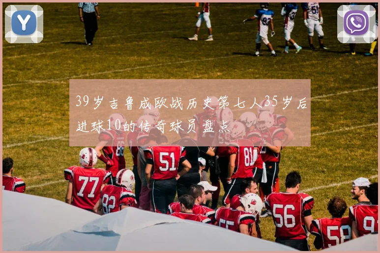 39岁吉鲁成欧战历史第七人35岁后进球10的传奇球员盘点